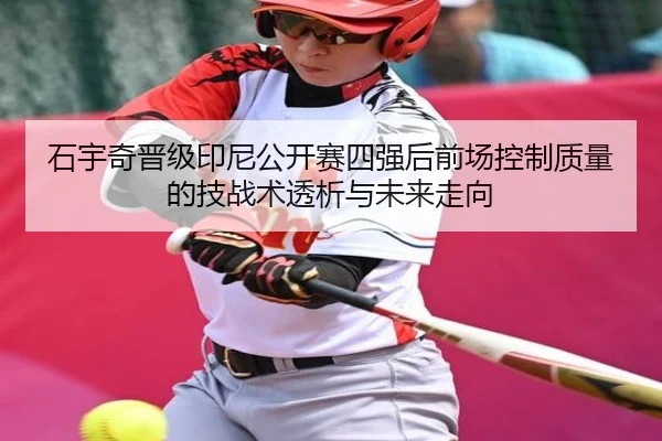 石宇奇晋级印尼公开赛四强后前场控制质量的技战术透析与未来走向