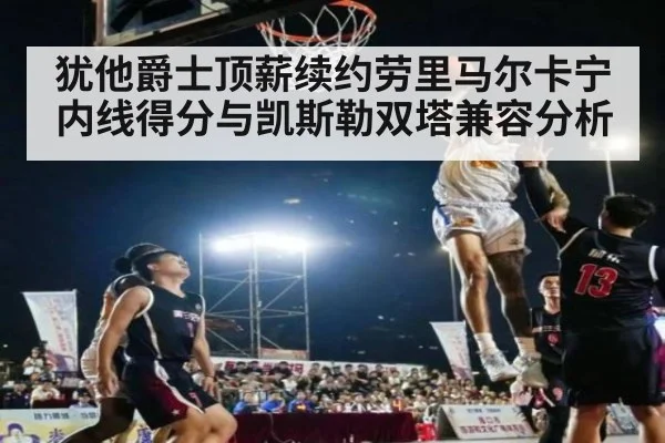 犹他爵士顶薪续约劳里马尔卡宁内线得分与凯斯勒双塔兼容分析