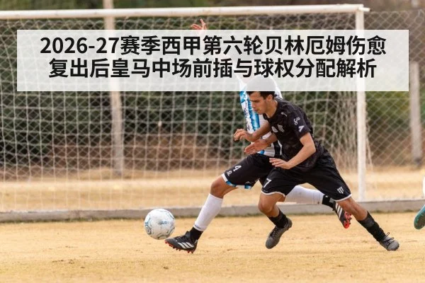 2026-27赛季西甲第六轮贝林厄姆伤愈复出后皇马中场前插与球权分配解析