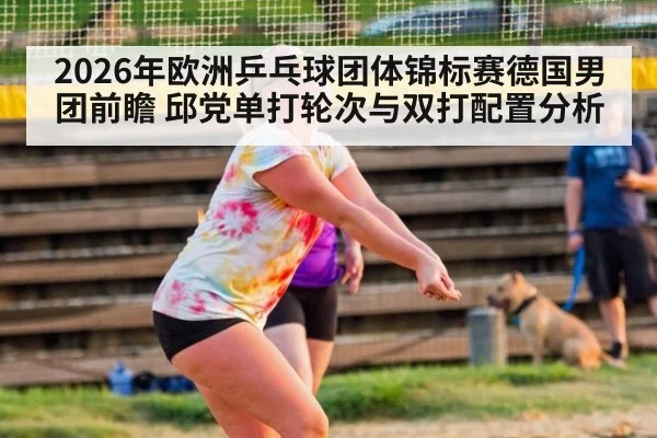 2026年欧洲乒乓球团体锦标赛德国男团前瞻 邱党单打轮次与双打配置分析